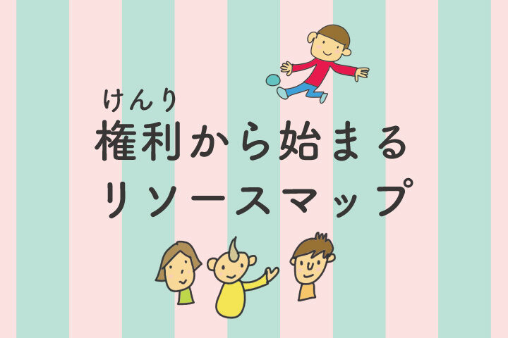 権利から始まるリソースマップ　子どもさんへ／親のみなさんへ／支援者のみなさんへ　byチームクリフ